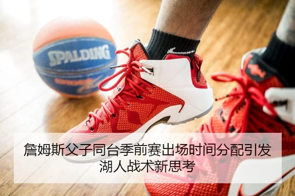 詹姆斯父子同台季前赛出场时间分配引发湖人战术新思考
